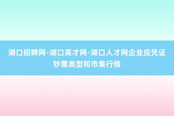 湖口招聘网-湖口英才网-湖口人才网企业应凭证钞票类型和市集行情