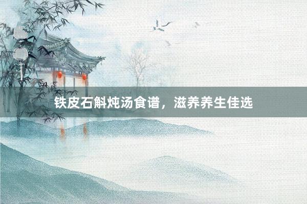 铁皮石斛炖汤食谱，滋养养生佳选